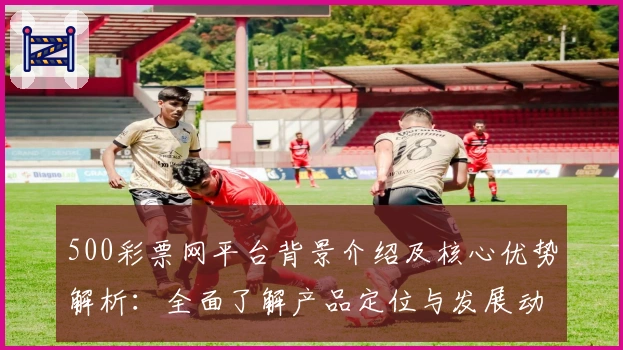500彩票网平台背景介绍及核心优势解析：全面了解产品定位与发展动态