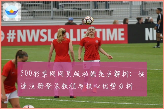 500彩票网网页版功能亮点解析：快速注册登录教程与核心优势分析