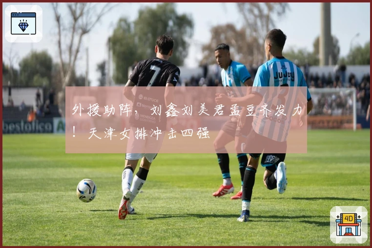 外援助阵，刘鑫刘美君孟豆齐发力！天津女排冲击四强