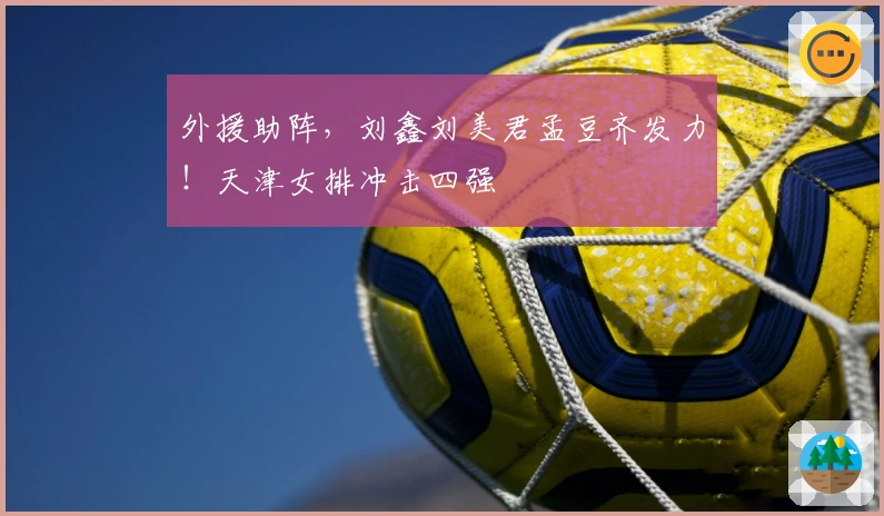 外援助阵，刘鑫刘美君孟豆齐发力！天津女排冲击四强