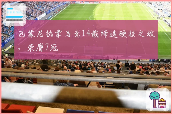 西蒙尼执掌马竞14载缔造硬核之旅，荣膺7冠