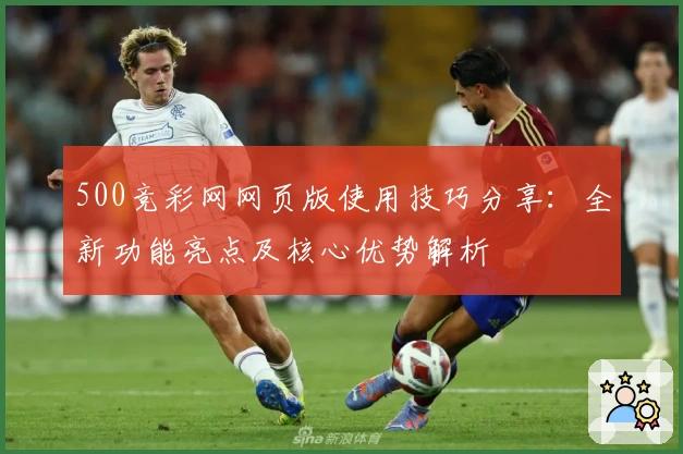 500竞彩网网页版使用技巧分享：全新功能亮点及核心优势解析