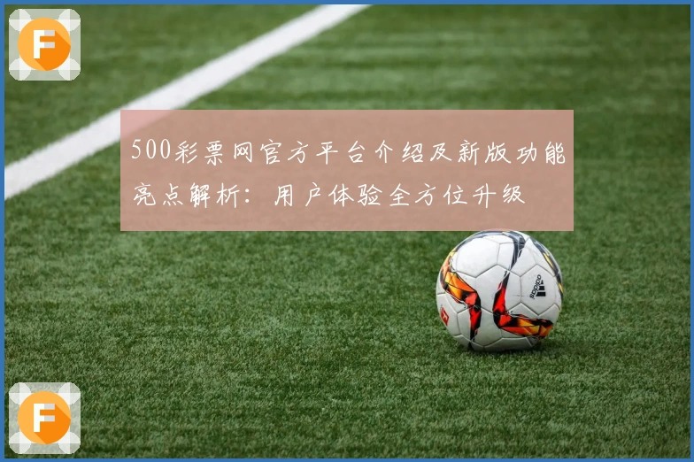 500彩票网官方平台介绍及新版功能亮点解析：用户体验全方位升级