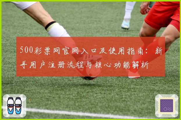 500彩票网官网入口及使用指南：新手用户注册流程与核心功能解析