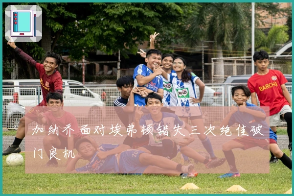 加纳乔面对埃弗顿错失三次绝佳破门良机