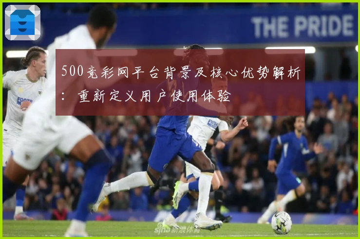 500竞彩网平台背景及核心优势解析：重新定义用户使用体验