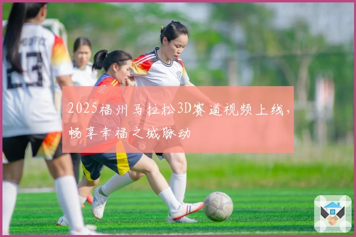 2025福州马拉松3D赛道视频上线，畅享幸福之城脉动