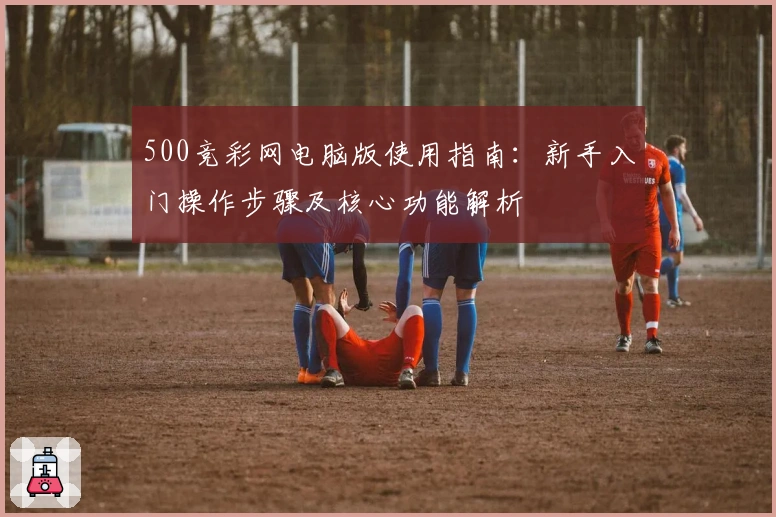 500竞彩网电脑版使用指南：新手入门操作步骤及核心功能解析