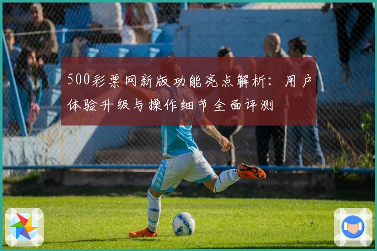 500彩票网新版功能亮点解析：用户体验升级与操作细节全面评测