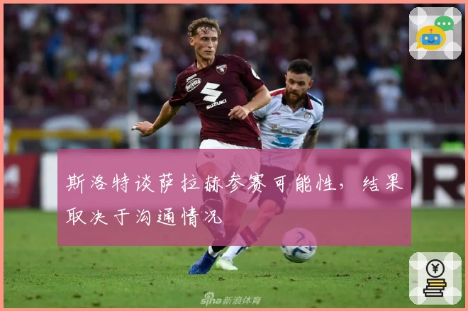 斯洛特谈萨拉赫参赛可能性，结果取决于沟通情况