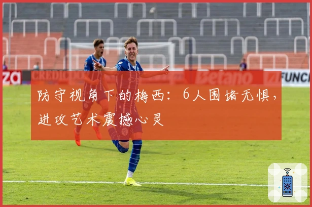 防守视角下的梅西：6人围堵无惧，进攻艺术震撼心灵