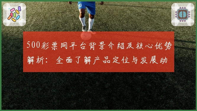 500彩票网平台背景介绍及核心优势解析:全面了解产品定位与发展动态