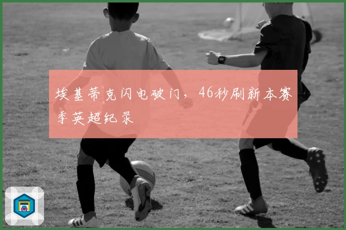 埃基蒂克闪电破门，46秒刷新本赛季英超纪录
