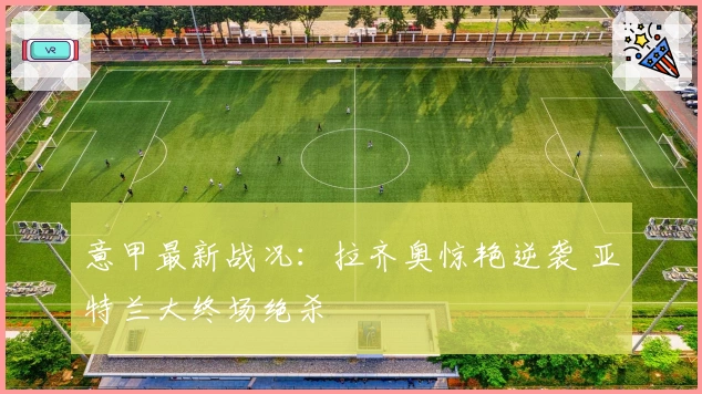 意甲最新战况：拉齐奥惊艳逆袭 亚特兰大终场绝杀