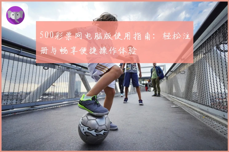 500彩票网电脑版使用指南：轻松注册与畅享便捷操作体验