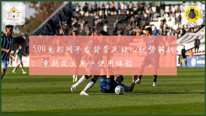 500竞彩网平台背景及核心优势解析：重新定义用户使用体验
