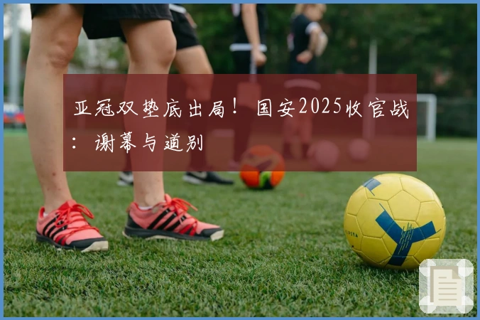 亚冠双垫底出局！国安2025收官战：谢幕与道别